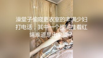 澡堂子偷窥更衣室的丰满少妇打电话，其中一个腰间挂着红绳难道是出来卖？