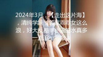 2024年3月，【走出这片海】，清纯学妹，邻家乖乖女这么浪，好大反差，小逼的水真多一直流，刺激！