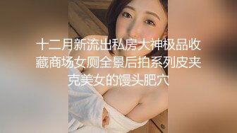 十二月新流出私房大神极品收藏商场女厕全景后拍系列皮夹克美女的馒头肥穴