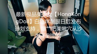 最新极品美少女【HongKongDoll】白色JK制服日后发布计划支持，爆艹肥美嫩穴从沙发干到厨房