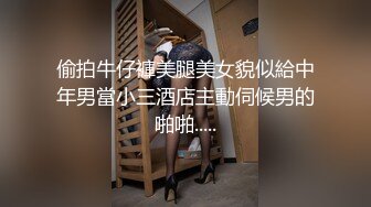 偷拍牛仔褲美腿美女貌似給中年男當小三酒店主動伺候男的啪啪.....