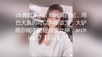 cb典藏系列，bbc黑白配，鸡巴大真的可以为所欲为，大驴屌你能不能轻点操女神，archive17【61v】 (23)