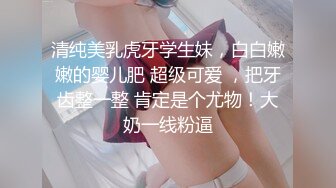 清纯美乳虎牙学生妹，白白嫩嫩的婴儿肥 超级可爱 ，把牙齿整一整 肯定是个尤物！大奶一线粉逼