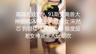 高端名妓猎人 91斯文禽兽大神捆绑SM极品网红美女 宋然芯 狗链楼梯露出调教 极度反差女神被主人玩潮吹