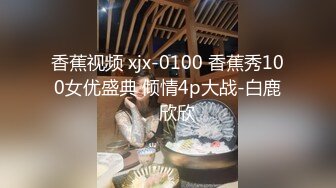 香蕉视频 xjx-0100 香蕉秀100女优盛典 倾情4p大战-白鹿、欣欣