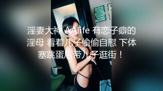 淫妻大神 AAlife 有恋子癖的淫母 看着儿子偷偷自慰 下体塞跳蛋后带儿子逛街！