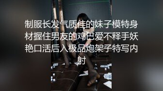 制服长发气质佳的妹子模特身材握住男友的鸡巴爱不释手妖艳口活后入极品炮架子特写内射