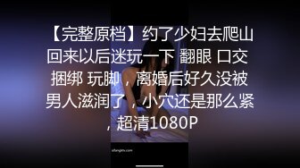 【完整原档】约了少妇去爬山回来以后迷玩一下 翻眼 口交 捆绑 玩脚，离婚后好久没被男人滋润了，小穴还是那么紧，超清1080P