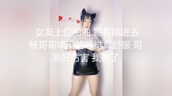   女友上位啪啪 哥哥插进去 被哥哥填满的感觉真舒服 哥哥好厉害 我射了