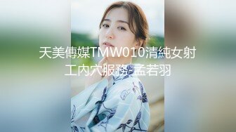 天美傳媒TMW010清純女射工內穴服務-孟若羽