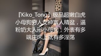 『Kiko_Tong』极品超嫩白虎小母狗穷人女神富人精盆，逼粉奶大人形小母狗，外表有多端庄床上就有多淫荡