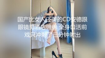 国产比女人还美的CD安德跟眼镜男酒店缠绵 全身口活前戏只冲刺了三分钟射出