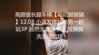 高颜值长腿车模【哈尼猫猫猫】12.08 小逼发痒找单男一起玩3P 居然无套操小逼 没操爽洗澡还跪舔