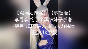 【AI画质增强】 【剪辑版】李寻欢 约了个黑衣妹子啪啪 摸特写口交后入抽插大力猛操 超清4K原版