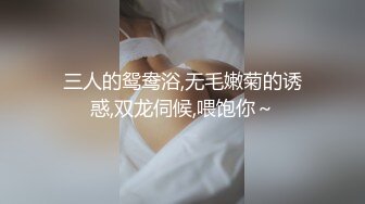 三人的鸳鸯浴,无毛嫩菊的诱惑,双龙伺候,喂饱你～