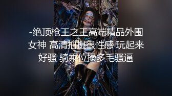 -绝顶枪王之王高端精品外围女神 高清拍摄很性感 玩起来好骚 骑乘位操多毛骚逼