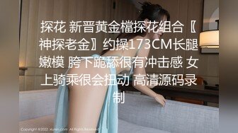 探花 新晋黄金檔探花组合〖神探老金〗约操173CM长腿嫩模 胯下跪舔很有冲击感 女上骑乘很会扭动 高清源码录制