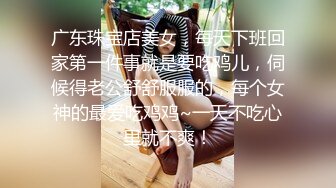 广东珠宝店美女，每天下班回家第一件事就是要吃鸡儿，伺候得老公舒舒服服的，每个女神的最爱吃鸡鸡~一天不吃心里就不爽！