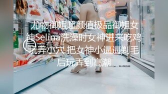  尤物御姐超颜值极品御姐女神Selina洗澡时女神进来吃鸡玩弄小穴 把女神小逼逼剃毛后玩弄到高潮