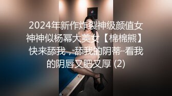 2024年新作炸裂神级颜值女神神似杨幂大美女【棉棉熊】快来舔我，舔我的阴蒂··看我的阴唇又肥又厚 (2)