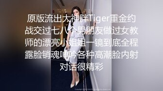 原版流出大神胖Tiger重金约战交过七八个男朋友做过女教师的漂亮小姐姐一镜到底全程露脸销魂呻吟各种高潮脸内射对话很精彩