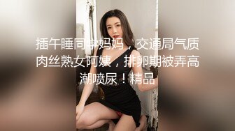 插午睡同学妈妈，交通局气质肉丝熟女阿姨，排卵期被弄高潮喷尿！精品