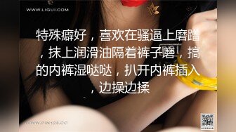 特殊癖好，喜欢在骚逼上磨蹭，抹上润滑油隔着裤子磨，搞的内裤湿哒哒，扒开内裤插入，边操边揉