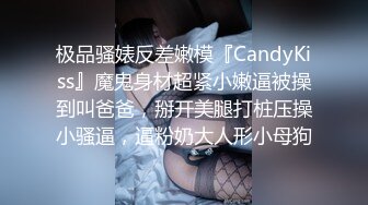 极品骚婊反差嫩模『CandyKiss』魔鬼身材超紧小嫩逼被操到叫爸爸，掰开美腿打桩压操小骚逼，逼粉奶大人形小母狗