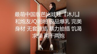 最萌中国版芭比娃娃『沐儿』和炮友JQ啪啪 极品爆乳 完美身材 无套速插 暴力抽插 饥渴求操 两干两炮