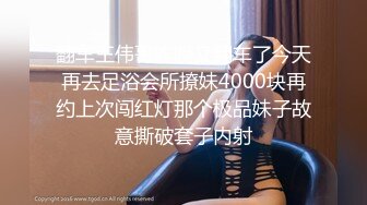 翻车王伟哥昨晚又翻车了今天再去足浴会所撩妹4000块再约上次闯红灯那个极品妹子故意撕破套子内射