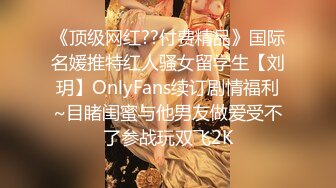 《顶级网红??付费精品》国际名媛推特红人骚女留学生【刘玥】OnlyFans续订剧情福利~目睹闺蜜与他男友做爱受不了参战玩双飞2K