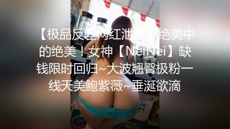 【极品反差网红泄密】绝美中的绝美！女神【NeiNei】缺钱限时回归~大波翘臀极粉一线天美鲍紫薇~垂涎欲滴