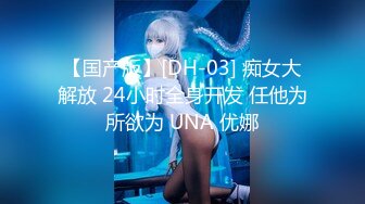 【国产版】[DH-03] 痴女大解放 24小时全身开发 任他为所欲为 UNA 优娜