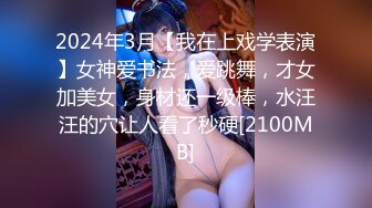 2024年3月【我在上戏学表演】女神爱书法，爱跳舞，才女加美女，身材还一级棒，水汪汪的穴让人看了秒硬[2100MB]