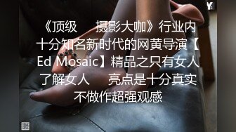 《顶级☀️摄影大咖》行业内十分知名新时代的网黄导演【Ed Mosaic】精品之只有女人了解女人☀️亮点是十分真实不做作超强观感