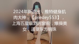 2024年新流出，推特健身肌肉大神，【presley553】，上海五星级酒店窗前，爆操美女，遥望东方明珠