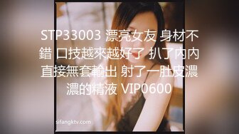 STP33003 漂亮女友 身材不錯 口技越來越好了 扒了內內直接無套輸出 射了一肚皮濃濃的精液 VIP0600