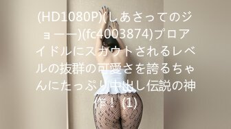 (HD1080P)(しあさってのジョーー)(fc4003874)プロアイドルにスカウトされるレベルの抜群の可愛さを誇るちゃんにたっぷり中出し伝説の神作！ (1)