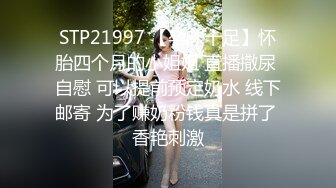 STP21997 【孕味十足】怀胎四个月的小姐姐 直播撒尿 自慰 可以提前预定奶水 线下邮寄 为了赚奶粉钱真是拼了 香艳刺激