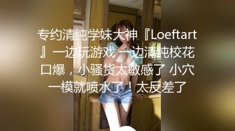 专约清纯学妹大神『Loeftart』一边玩游戏 一边清纯校花口爆，小骚货太敏感了 小穴一模就喷水了！太反差了