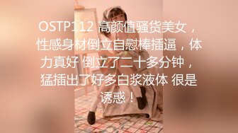 OSTP112 高颜值骚货美女，性感身材倒立自慰棒插逼，体力真好 倒立了二十多分钟，猛插出了好多白浆液体 很是诱惑！