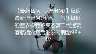 【最新私房❤️流出MJ】私房最新流出MJ新品❤️气质极好的蓝衣模特被变态富二代迷玩酒瓶插穴然后啪啪特刺激9P+4V