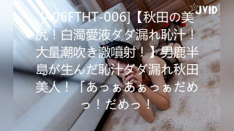 [406FTHT-006]【秋田の美尻！白濁愛液ダダ漏れ恥汁！大量潮吹き激噴射！】男鹿半島が生んだ恥汁ダダ漏れ秋田美人！「あっぁあぁっぁだめっ！だめっ！