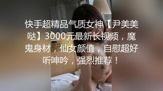 快手超精品气质女神【尹美美哒】3000元最新长视频，魔鬼身材，仙女颜值，自慰超好听呻吟，强烈推荐！