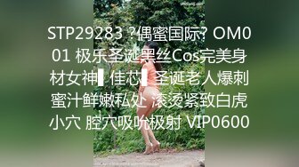 STP29283 ?偶蜜国际? OM001 极乐圣诞黑丝Cos完美身材女神▌佳芯▌圣诞老人爆刺蜜汁鲜嫩私处 滚烫紧致白虎小穴 腔穴吸吮极射 VIP0600