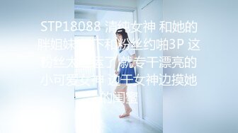 STP18088 清纯女神 和她的胖姐妹 线下和粉丝约啪3P 这粉丝太性运了 就专干漂亮的小可爱女神 边干女神边摸她的闺蜜