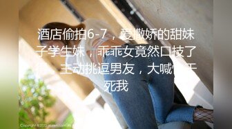 酒店偷拍6-7，爱撒娇的甜妹子学生妹，乖乖女竟然口技了得，主动挑逗男友，大喊快干死我