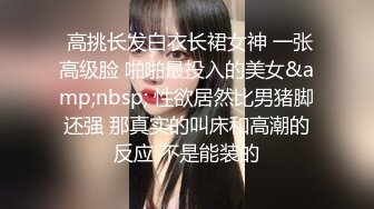  高挑长发白衣长裙女神 一张高级脸 啪啪最投入的美女&amp;nbsp; 性欲居然比男猪脚还强 那真实的叫床和高潮的反应 不是能装的