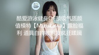 酷爱游泳健身OF顶级气质颜值模特【Mizukawa】露脸福利 道具自嗨被炮友疯狂蹂躏