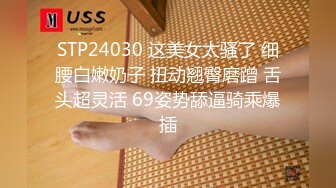 STP24030 这美女太骚了 细腰白嫩奶子 扭动翘臀磨蹭 舌头超灵活 69姿势舔逼骑乘爆插